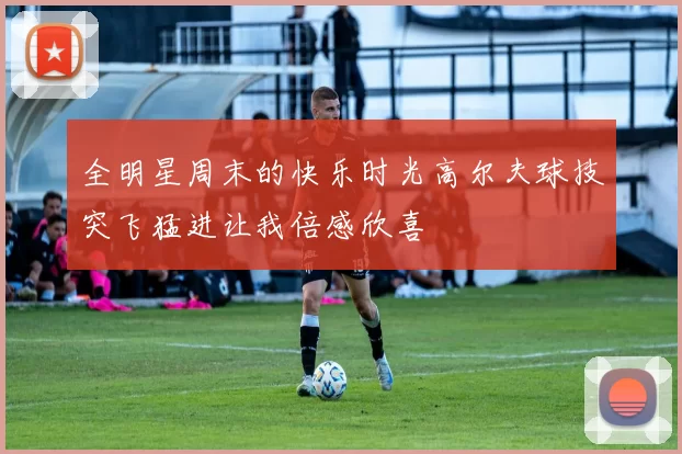 全明星周末的快乐时光高尔夫球技突飞猛进让我倍感欣喜