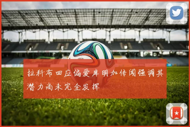 拉科布回应偏爱库明加传闻强调其潜力尚未完全发挥