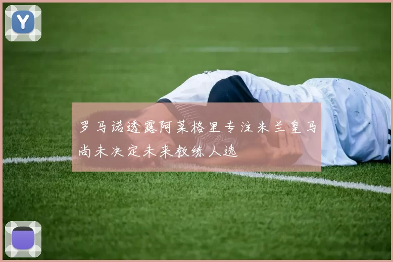 罗马诺透露阿莱格里专注米兰皇马尚未决定未来教练人选