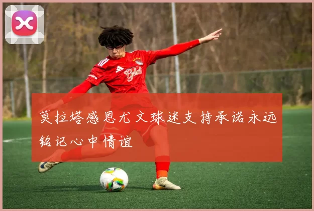 莫拉塔感恩尤文球迷支持承诺永远铭记心中情谊