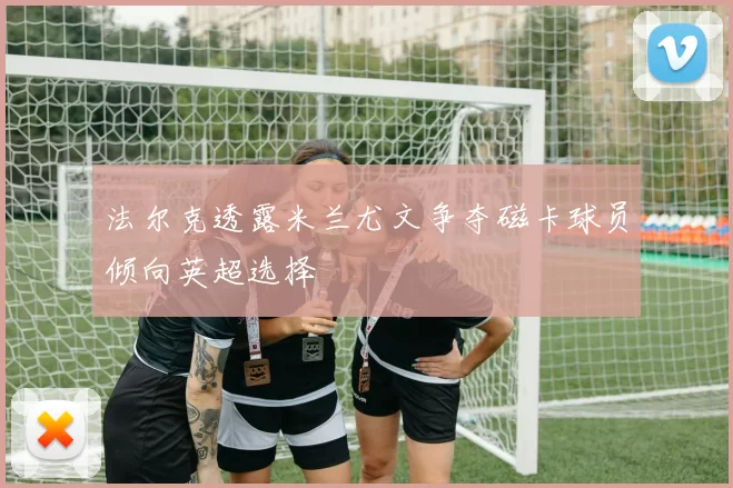 法尔克透露米兰尤文争夺磁卡球员倾向英超选择