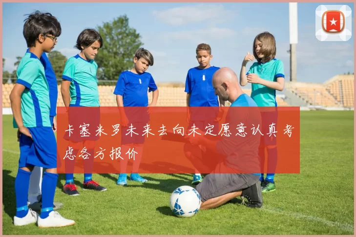 卡塞米罗未来去向未定愿意认真考虑各方报价