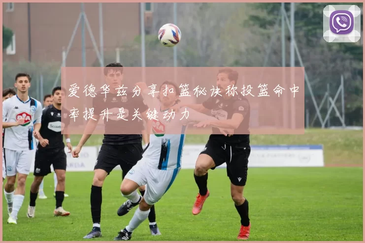 爱德华兹分享扣篮秘诀称投篮命中率提升是关键动力