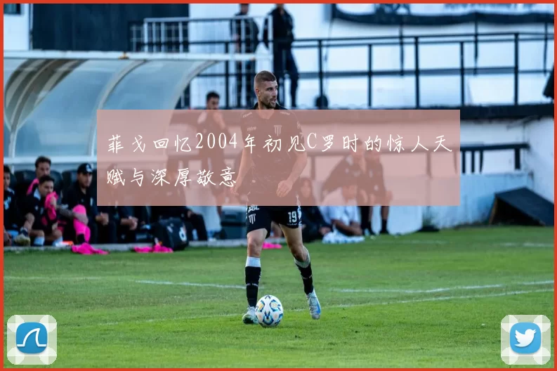 菲戈回忆2004年初见C罗时的惊人天赋与深厚敬意