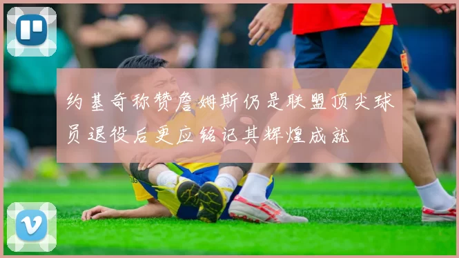约基奇称赞詹姆斯仍是联盟顶尖球员退役后更应铭记其辉煌成就