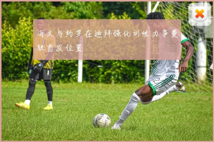 海文与约罗在迪拜强化训练力争曼联首发位置
