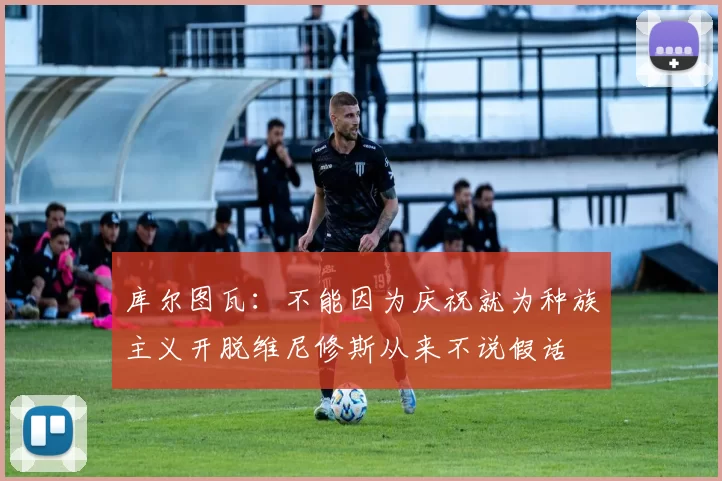 库尔图瓦：不能因为庆祝就为种族主义开脱维尼修斯从来不说假话