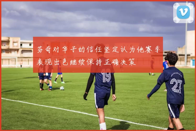 芬奇对华子的信任坚定认为他赛季表现出色继续保持正确决策