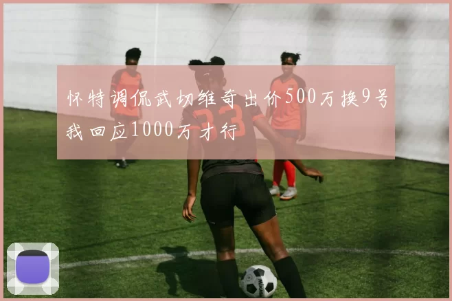 怀特调侃武切维奇出价500万换9号我回应1000万才行