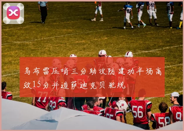 乌布雷压哨三分助攻防建功半场高效15分并造萨迪克贝犯规