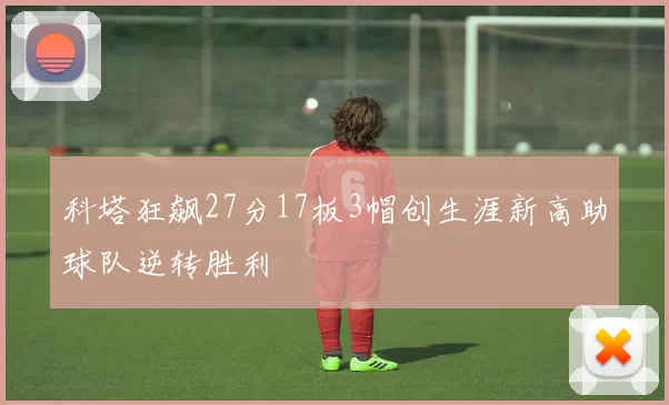 科塔狂飙27分17板3帽创生涯新高助球队逆转胜利