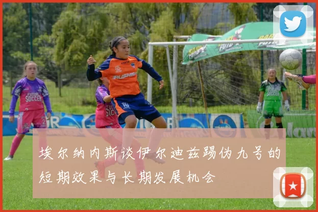 埃尔纳内斯谈伊尔迪兹踢伪九号的短期效果与长期发展机会