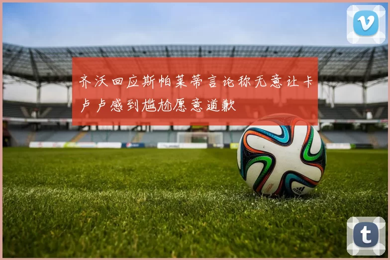 齐沃回应斯帕莱蒂言论称无意让卡卢卢感到尴尬愿意道歉