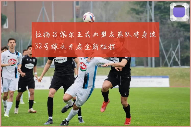 拉扬吕佩尔正式加盟灰熊队将身披32号球衣开启全新征程