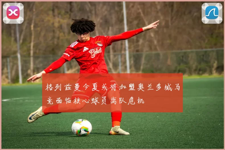 格列兹曼今夏或将加盟奥兰多城马竞面临核心球员离队危机