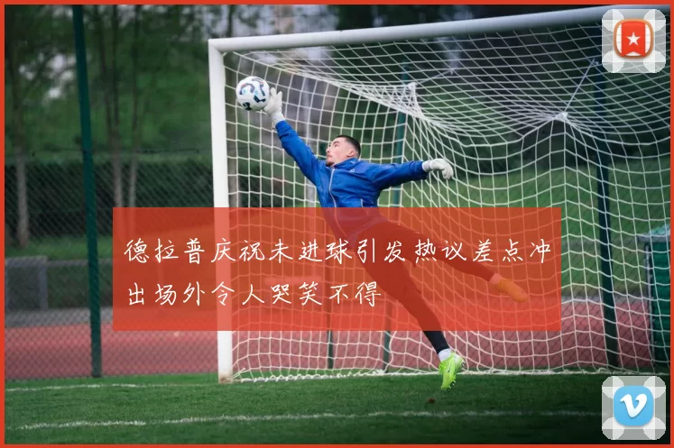 德拉普庆祝未进球引发热议差点冲出场外令人哭笑不得